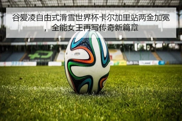 谷爱凌自由式滑雪世界杯卡尔加里站两金加冕，全能女王再写传奇新篇章