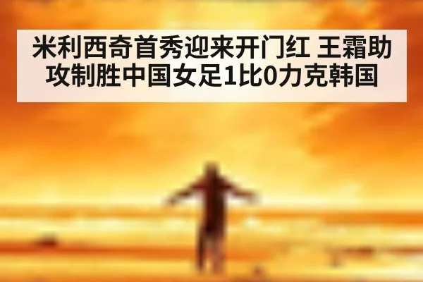 米利西奇首秀迎来开门红 王霜助攻制胜中国女足1比0力克韩国